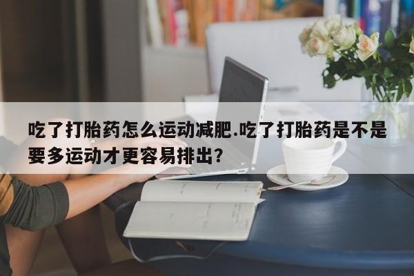 意外怀孕怎么办?打胎药购买微信吃了打胎药怎么运动减肥.吃了打胎药是不是要多运动才更容易排出？