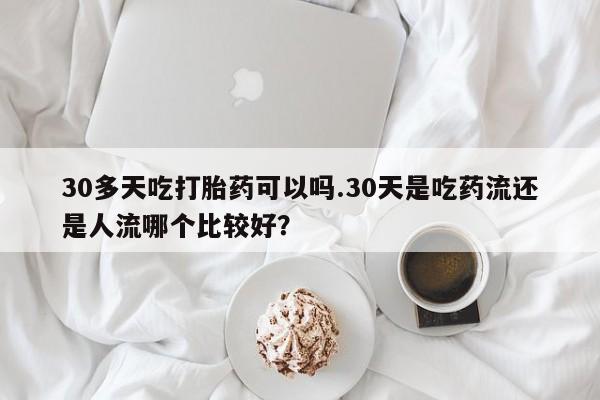 意外怀孕怎么办?打胎药购买微信30多天吃打胎药可以吗.30天是吃药流还是人流哪个比较好？