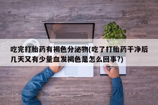 意外怀孕怎么办?打胎药购买微信吃完打胎药有褐色分泌物(吃了打胎药干净后几天又有少量血发褐色是怎么回事?)
