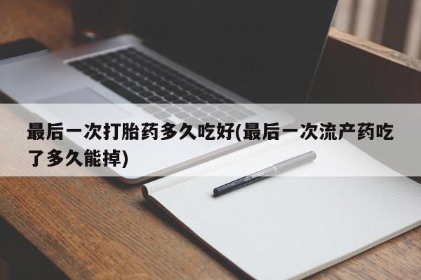 意外怀孕怎么办?打胎药购买微信最后一次打胎药多久吃好(最后一次流产药吃了多久能掉)