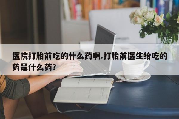 意外怀孕怎么办?打胎药购买微信医院打胎前吃的什么药啊.打胎前医生给吃的药是什么药？