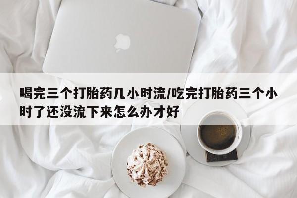 意外怀孕怎么办?打胎药购买微信喝完三个打胎药几小时流/吃完打胎药三个小时了还没流下来怎么办才好