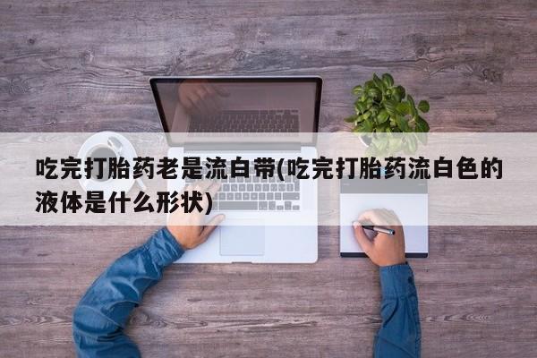 意外怀孕怎么办?打胎药购买微信吃完打胎药老是流白带(吃完打胎药流白色的液体是什么形状)