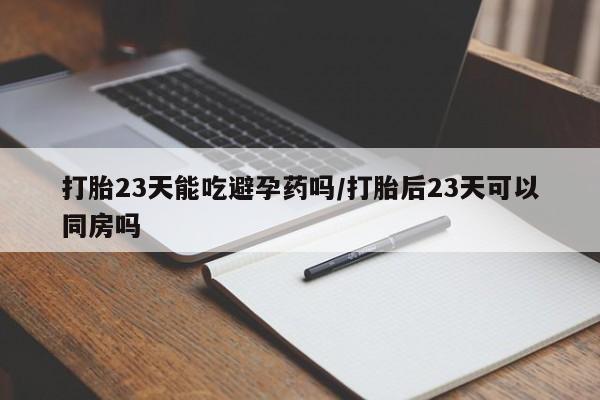 意外怀孕怎么办?打胎药购买微信打胎23天能吃避孕药吗/打胎后23天可以同房吗