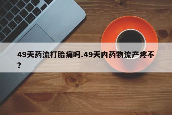 意外怀孕怎么办?打胎药购买微信49天药流打胎痛吗.49天内药物流产疼不?