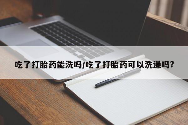 意外怀孕怎么办?打胎药购买微信吃了打胎药能洗吗/吃了打胎药可以洗澡吗?