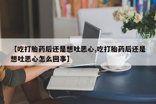 意外怀孕怎么办?打胎药购买微信【吃打胎药后还是想吐恶心,吃打胎药后还是想吐恶心怎么回事】
