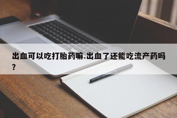 意外怀孕怎么办?打胎药购买微信出血可以吃打胎药嘛.出血了还能吃流产药吗？