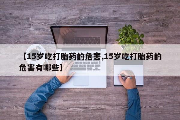 意外怀孕怎么办?打胎药购买微信【15岁吃打胎药的危害,15岁吃打胎药的危害有哪些】