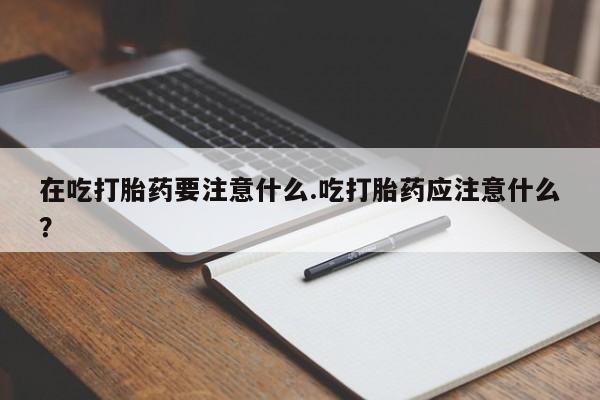 意外怀孕怎么办?打胎药购买微信在吃打胎药要注意什么.吃打胎药应注意什么?