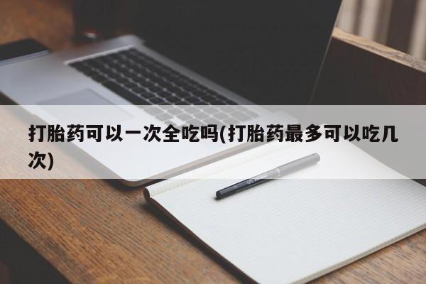 意外怀孕怎么办?打胎药购买微信打胎药可以一次全吃吗(打胎药最多可以吃几次)