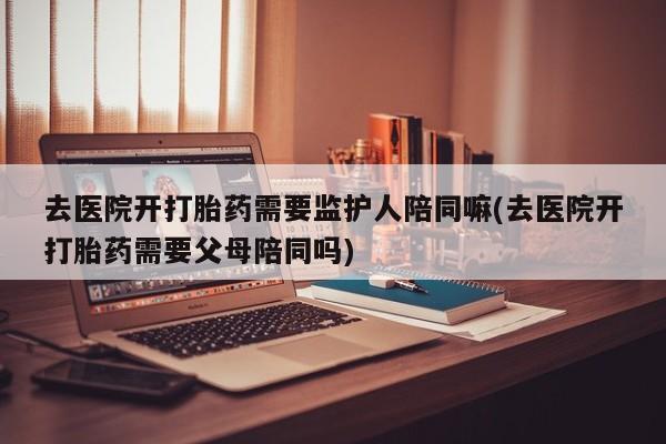 意外怀孕怎么办?打胎药购买微信去医院开打胎药需要监护人陪同嘛(去医院开打胎药需要父母陪同吗)