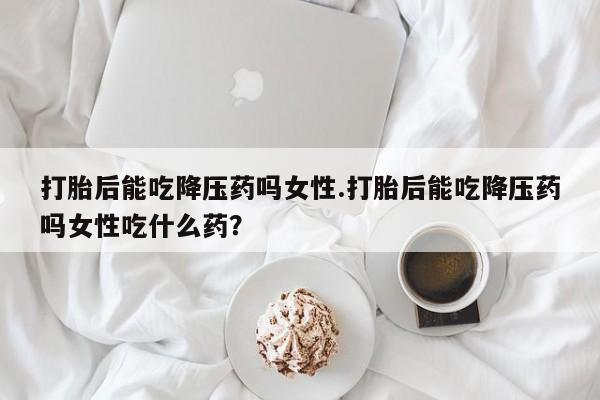 意外怀孕怎么办?打胎药购买微信打胎后能吃降压药吗女性.打胎后能吃降压药吗女性吃什么药？