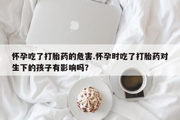 意外怀孕怎么办?打胎药购买微信怀孕吃了打胎药的危害.怀孕时吃了打胎药对生下的孩子有影响吗？
