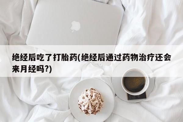 意外怀孕怎么办?打胎药购买微信绝经后吃了打胎药(绝经后通过药物治疗还会来月经吗?)