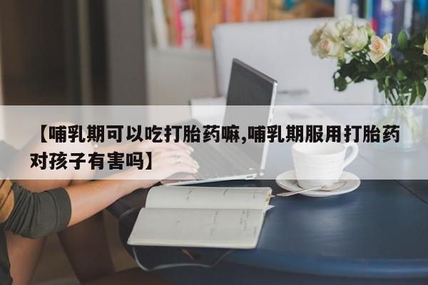 意外怀孕怎么办?打胎药购买微信【哺乳期可以吃打胎药嘛,哺乳期服用打胎药对孩子有害吗】