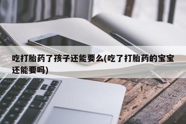 意外怀孕怎么办?打胎药购买微信吃打胎药了孩子还能要么(吃了打胎药的宝宝还能要吗)