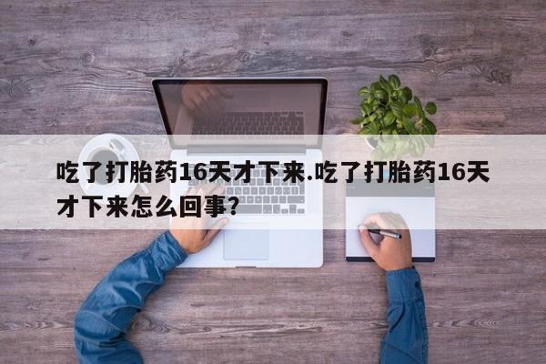 意外怀孕怎么办?打胎药购买微信吃了打胎药16天才下来.吃了打胎药16天才下来怎么回事？