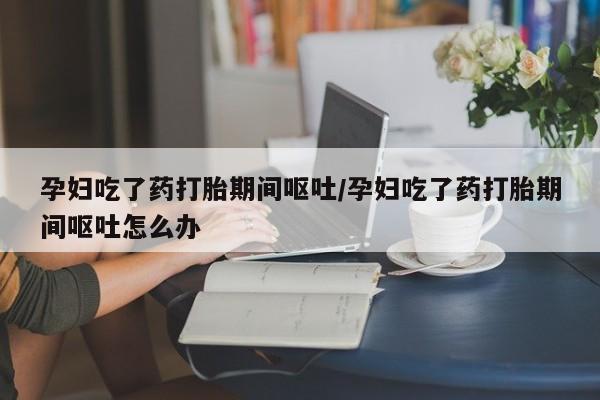 意外怀孕怎么办?打胎药购买微信孕妇吃了药打胎期间呕吐/孕妇吃了药打胎期间呕吐怎么办