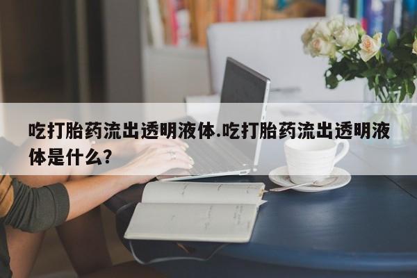 意外怀孕怎么办?打胎药购买微信吃打胎药流出透明液体.吃打胎药流出透明液体是什么？