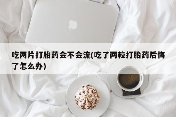 意外怀孕怎么办?打胎药购买微信吃两片打胎药会不会流(吃了两粒打胎药后悔了怎么办)