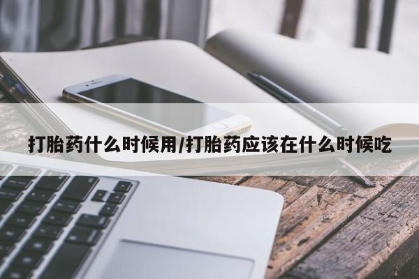 意外怀孕怎么办?打胎药购买微信打胎药什么时候用/打胎药应该在什么时候吃