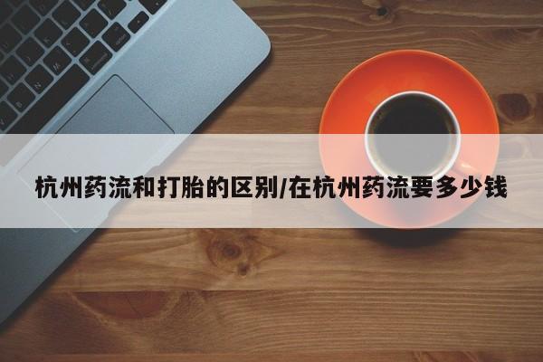 意外怀孕怎么办?打胎药购买微信杭州药流和打胎的区别/在杭州药流要多少钱