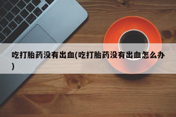 意外怀孕怎么办?打胎药购买微信吃打胎药没有出血(吃打胎药没有出血怎么办)