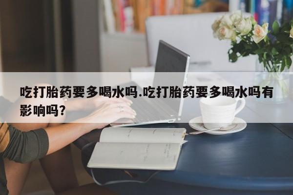 意外怀孕怎么办?打胎药购买微信吃打胎药要多喝水吗.吃打胎药要多喝水吗有影响吗？